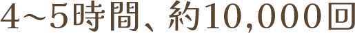 4〜5時間、約10,000回